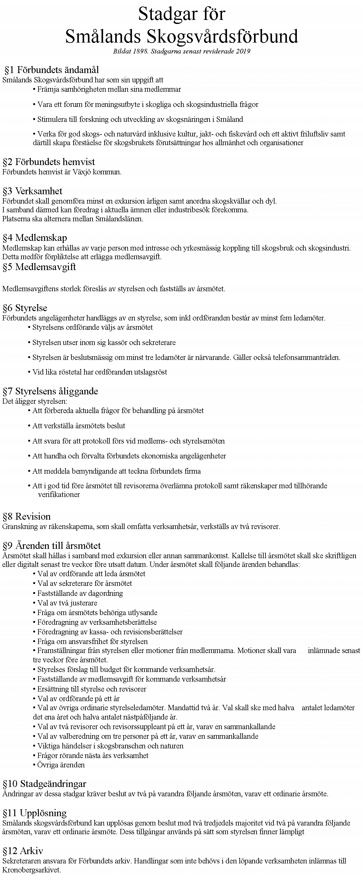 Textruta: Stadgar f�rSm�lands Skogsv�rdsf�rbundBildat 1898. Stadgarna senast reviderade 2019 �1 F�rbundets �ndam�l Sm�lands Skogsv�rdsf�rbund har som sin uppgift att � Fr�mja samh�righeten mellan sina medlemmar � Vara ett forum f�r meningsutbyte i skogliga och skogsindustriella fr�gor � Stimulera till forskning och utveckling av skogsn�ringen i Sm�land � Verka f�r god skogs- och naturv�rd inklusive kultur, jakt- och fiskev�rd och ett aktivt friluftsliv samt d�rtill skapa f�rst�else f�r skogsbrukets f�ruts�ttningar hos allm�nhet och organisationer �2 F�rbundets hemvist F�rbundets hemvist �r V�xj� kommun. �3 Verksamhet F�rbundet skall genomf�ra minst en exkursion �rligen samt anordna skogskv�llar och dyl. I samband d�rmed kan f�redrag i aktuella �mnen eller industribes�k f�rekomma. Platserna ska alternera mellan Sm�landsl�nen. �4 Medlemskap Medlemskap kan erh�llas av varje person med intresse och yrkesm�ssig koppling till skogsbruk och skogsindustri. Detta medf�r f�rpliktelse att erl�gga medlemsavgift. �5 Medlemsavgift Medlemsavgiftens storlek f�resl�s av styrelsen och fastst�lls av �rsm�tet. �6 Styrelse F�rbundets angel�genheter handl�ggs av en styrelse, som inkl ordf�randen best�r av minst fem ledam�ter. � Styrelsens ordf�rande v�ljs av �rsm�tet � Styrelsen utser inom sig kass�r och sekreterare � Styrelsen �r beslutsm�ssig om minst tre ledam�ter �r n�rvarande. G�ller ocks� telefonsammantr�den. � Vid lika r�stetal har ordf�randen utslagsr�st �7 Styrelsens �liggande Det �ligger styrelsen: � Att f�rbereda aktuella fr�gor f�r behandling p� �rsm�tet � Att verkst�lla �rsm�tets beslut � Att svara f�r att protokoll f�rs vid medlems- och styrelsem�ten � Att handha och f�rvalta f�rbundets ekonomiska angel�genheter � Att meddela bemyndigande att teckna f�rbundets firma � Att i god tid f�re �rsm�tet till revisorerna �verl�mna protokoll samt r�kenskaper med tillh�rande verifikationer �8 Revision Granskning av r�kenskaperna, som skall omfatta verksamhets�r, verkst�lls av tv� revisorer. �9 �renden till �rsm�tet �rsm�tet skall h�llas i samband med exkursion eller annan sammankomst. Kallelse till �rsm�tet skall ske skriftligen eller digitalt senast tre veckor f�re utsatt datum. Under �rsm�tet skall f�ljande �renden behandlas: � Val av ordf�rande att leda �rsm�tet � Val av sekreterare f�r �rsm�tet � Fastst�llande av dagordning � Val av tv� justerare � Fr�ga om �rsm�tets beh�riga utlysande � F�redragning av verksamhetsber�ttelse � F�redragning av kassa- och revisionsber�ttelser � Fr�ga om ansvarsfrihet f�r styrelsen � Framst�llningar fr�n styrelsen eller motioner fr�n medlemmarna. Motioner skall vara      inl�mnade senast tre veckor f�re �rsm�tet. � Styrelses f�rslag till budget f�r kommande verksamhets�r. � Fastst�llande av medlemsavgift f�r kommande verksamhets�r � Ers�ttning till styrelse och revisorer � Val av ordf�rande p� ett �r � Val av �vriga ordinarie styrelseledam�ter. Mandattid tv� �r. Val skall ske med halva    antalet ledam�ter det ena �ret och halva antalet n�stp�f�ljande �r. � Val av tv� revisorer och revisorssuppleant p� ett �r, varav en sammankallande � Val av valberedning om tre personer p� ett �r, varav en sammankallande � Viktiga h�ndelser i skogsbranschen och naturen � Fr�gor r�rande n�sta �rs verksamhet � �vriga �renden �10 Stadge�ndringar �ndringar av dessa stadgar kr�ver beslut av tv� p� varandra f�ljande �rsm�ten, varav ett ordinarie �rsm�te. �11 Uppl�sning Sm�lands skogsv�rdsf�rbund kan uppl�sas genom beslut med tv� tredjedels majoritet vid tv� p� varandra f�ljande �rsm�ten, varav ett ordinarie �rsm�te. Dess tillg�ngar anv�nds p� s�tt som styrelsen finner l�mpligt �12 Arkiv Sekreteraren ansvara f�r F�rbundets arkiv. Handlingar som inte beh�vs i den l�pande verksamheten inl�mnas till Kronobergsarkivet.