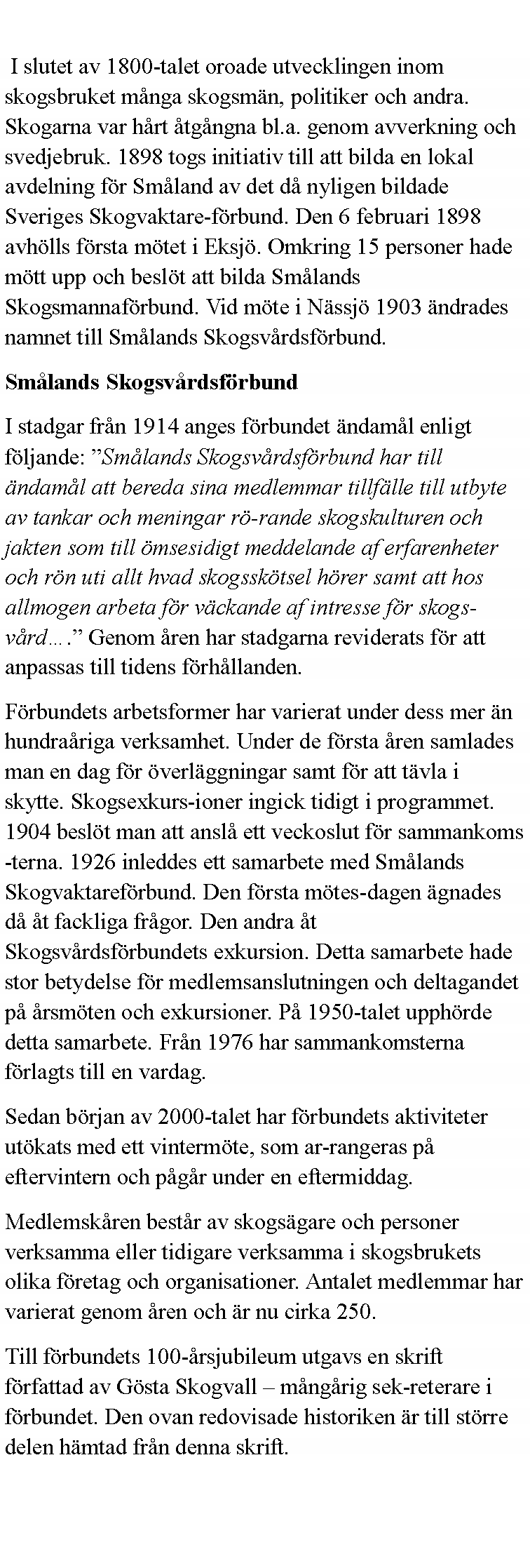 Textruta:  I slutet av 1800-talet oroade utvecklingen inom skogsbruket m�nga skogsm�n, politiker och andra. Skogarna var h�rt �tg�ngna bl.a. genom avverkning och svedjebruk. 1898 togs initiativ till att bilda en lokal avdelning f�r Sm�land av det d� nyligen bildade Sveriges Skogvaktare-f�rbund. Den 6 februari 1898 avh�lls f�rsta m�tet i Eksj�. Omkring 15 personer hade m�tt upp och besl�t att bilda Sm�lands Skogsmannaf�rbund. Vid m�te i N�ssj� 1903 �ndrades namnet till Sm�lands Skogsv�rdsf�rbund. Sm�lands Skogsv�rdsf�rbund I stadgar fr�n 1914 anges f�rbundet �ndam�l enligt f�ljande: �Sm�lands Skogsv�rdsf�rbund har till �ndam�l att bereda sina medlemmar tillf�lle till utbyte av tankar och meningar r�-rande skogskulturen och jakten som till �msesidigt meddelande af erfarenheter och r�n uti allt hvad skogssk�tsel h�rer samt att hos allmogen arbeta f�r v�ckande af intresse f�r skogs-v�rd�.� Genom �ren har stadgarna reviderats f�r att anpassas till tidens f�rh�llanden. F�rbundets arbetsformer har varierat under dess mer �n hundra�riga verksamhet. Under de f�rsta �ren samlades man en dag f�r �verl�ggningar samt f�r att t�vla i skytte. Skogsexkurs-ioner ingick tidigt i programmet. 1904 besl�t man att ansl� ett veckoslut f�r sammankoms-terna. 1926 inleddes ett samarbete med Sm�lands Skogvaktaref�rbund. Den f�rsta m�tes-dagen �gnades d� �t fackliga fr�gor. Den andra �t Skogsv�rdsf�rbundets exkursion. Detta samarbete hade stor betydelse f�r medlemsanslutningen och deltagandet p� �rsm�ten och exkursioner. P� 1950-talet upph�rde detta samarbete. Fr�n 1976 har sammankomsterna f�rlagts till en vardag. Sedan b�rjan av 2000-talet har f�rbundets aktiviteter ut�kats med ett vinterm�te, som ar-rangeras p� eftervintern och p�g�r under en eftermiddag. Medlemsk�ren best�r av skogs�gare och personer verksamma eller tidigare verksamma i skogsbrukets olika f�retag och organisationer. Antalet medlemmar har varierat genom �ren och �r nu cirka 250. Till f�rbundets 100-�rsjubileum utgavs en skrift f�rfattad av G�sta Skogvall � m�ng�rig sek-reterare i f�rbundet. Den ovan redovisade historiken �r till st�rre delen h�mtad fr�n denna skrift. 
